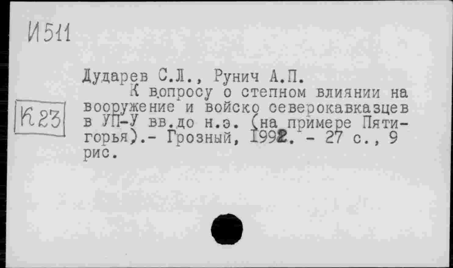 ﻿И5<1
К 23
Дударев С.Л., Рунич А.П.
К допросу о степном влиянии на вооружение и войско северокавказцев в УП-У вв.до н.э. Сна примере Пяти-горья).- Грозный, 199t. - 27 с., 9 рис.